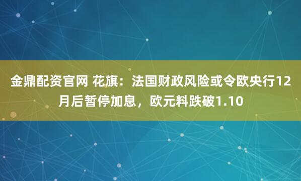 金鼎配资官网 花旗：法国财政风险或令欧央行12月后暂停加息，欧元料跌破1.10