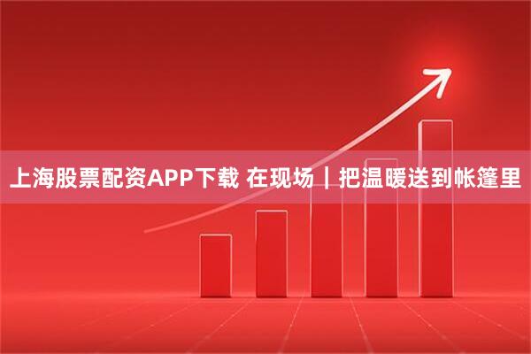 上海股票配资APP下载 在现场｜把温暖送到帐篷里